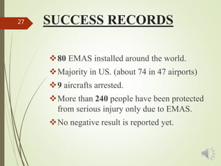 SUCCESS RECORDS27
80 EMAS installed around the world.
Majority in US. (about 74 in 47 airports)
9 aircrafts arrested.
More than 240 people have been protected
from serious injury only due to EMAS.
No negative result is reported yet.
 
