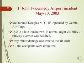 McDonnell Douglas MD-11F ,operated by Gemini
Air Cargo.
Due to a late touchdown in normal night visibility , a
runway overrun was resulted.
Only minor damage occurred to the air craft.
All the occupants were uninjured.
29 1. John F-Kennedy Airport incident
May-30, 2003
 