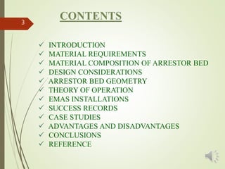 CONTENTS3
 INTRODUCTION
 MATERIAL REQUIREMENTS
 MATERIAL COMPOSITION OF ARRESTOR BED
 DESIGN CONSIDERATIONS
 ARRESTOR BED GEOMETRY
 THEORY OF OPERATION
 EMAS INSTALLATIONS
 SUCCESS RECORDS
 CASE STUDIES
 ADVANTAGES AND DISADVANTAGES
 CONCLUSIONS
 REFERENCE
 