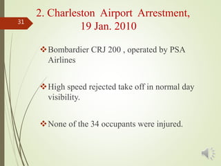 Bombardier CRJ 200 , operated by PSA
Airlines
High speed rejected take off in normal day
visibility.
None of the 34 occupants were injured.
31
2. Charleston Airport Arrestment,
19 Jan. 2010
 