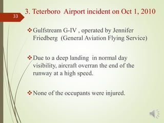Gulfstream G-IV , operated by Jennifer
Friedberg (General Aviation Flying Service)
Due to a deep landing in normal day
visibility, aircraft overran the end of the
runway at a high speed.
None of the occupants were injured.
33
3. Teterboro Airport incident on Oct 1, 2010
 