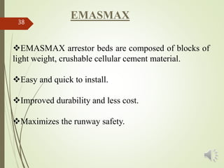 38
EMASMAX arrestor beds are composed of blocks of
light weight, crushable cellular cement material.
Easy and quick to install.
Improved durability and less cost.
Maximizes the runway safety.
EMASMAX
 