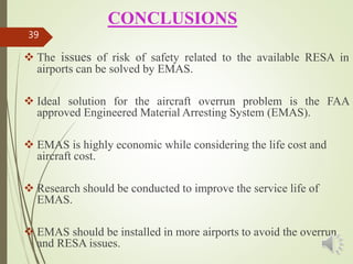 CONCLUSIONS
 The issues of risk of safety related to the available RESA in
airports can be solved by EMAS.
 Ideal solution for the aircraft overrun problem is the FAA
approved Engineered Material Arresting System (EMAS).
 EMAS is highly economic while considering the life cost and
aircraft cost.
 Research should be conducted to improve the service life of
EMAS.
 EMAS should be installed in more airports to avoid the overrun
and RESA issues.
39
 