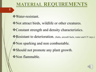 8
MATERIAL REQUIREMENTS
Water-resistant.
Not attract birds, wildlife or other creatures.
Constant strength and density characteristics.
Resistant to deterioration. (Salts, aircraft fuels, water and UV rays.)
Non sparking and non combustable.
Should not promote any plant growth.
Non flammable.
 