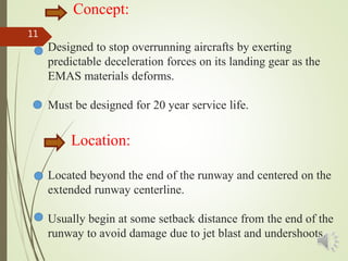 Concept:
Designed to stop overrunning aircrafts by exerting
predictable deceleration forces on its landing gear as the
EMAS materials deforms.
Must be designed for 20 year service life.
Location:
Located beyond the end of the runway and centered on the
extended runway centerline.
Usually begin at some setback distance from the end of the
runway to avoid damage due to jet blast and undershoots.1
11
 