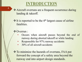 4
Aircraft overruns are a frequent occurrence during
landing & takeoff.
It is reported to be the 4th largest cause of airline
fatalities.
Overrun :
• Occurs when aircraft passes beyond the end of
runway during aborted takeoff or while landing
• Responsible for 97% runway accidents
• 30% of all aircraft accidents
To minimize the hazards of overruns, FAA put
forward the concept of a safety area beyond the
runway end into airport design standards.
 