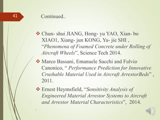 1
41 Continued..
 Chun- shui JIANG, Hong- yu YAO, Xian- bo
XIAO1, Xiang- jun KONG, Ya- jie SHI ,
“Phenomena of Foamed Concrete under Rolling of
Aircraft Wheels”, Science Tech 2014.
 Marco Bassani, Emanuele Sacchi and Fulvio
Canonico, “ Performance Prediction for Innovative
Crushable Material Used in Aircraft ArrestorBeds” ,
2011.
 Ernest Heymsfield, “Sensitivity Analysis of
Engineered Material Arrestor Systems to Aircraft
and Arrestor Material Characteristics”, 2014.
 