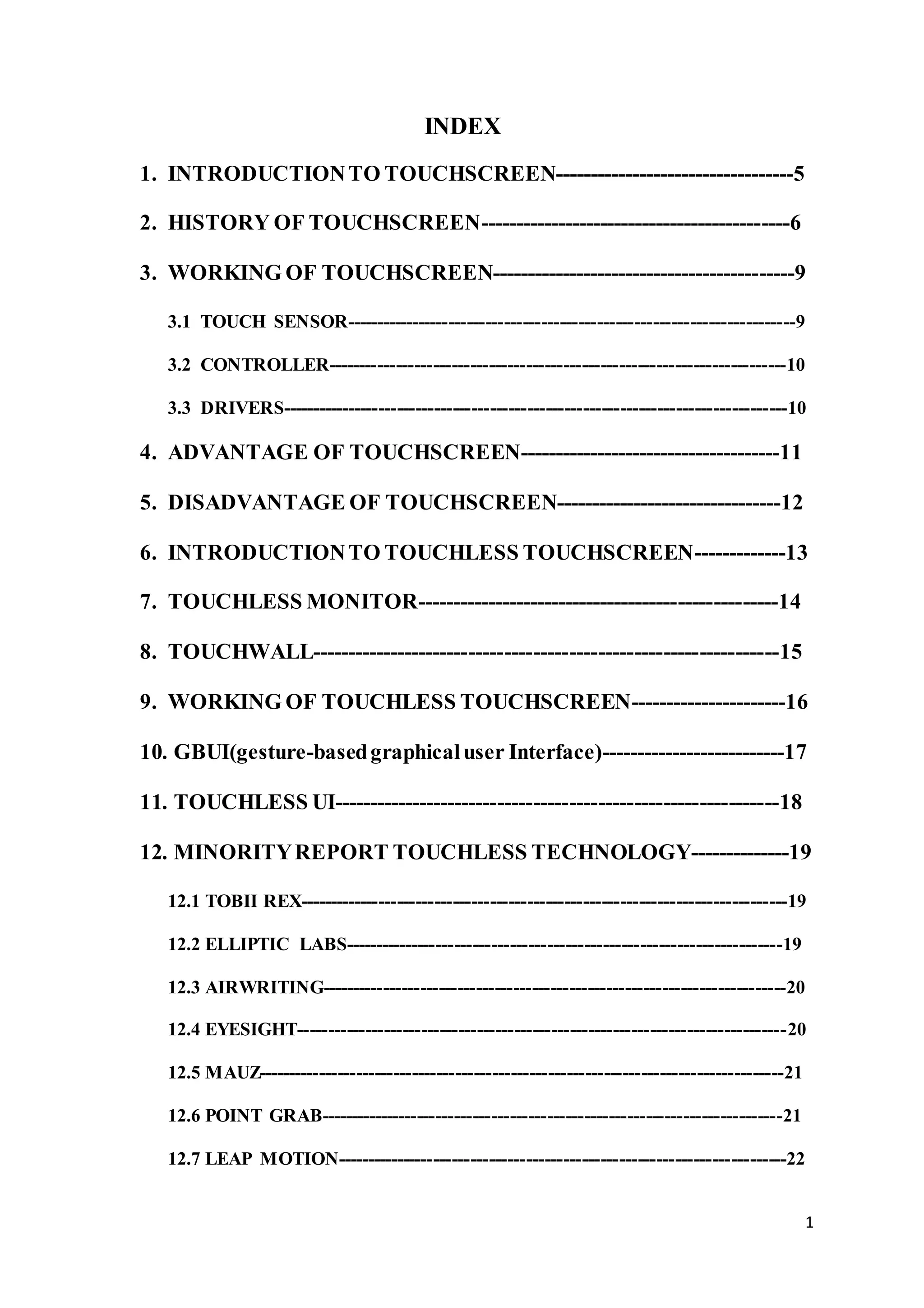 1
INDEX
1. INTRODUCTIONTO TOUCHSCREEN----------------------------------5
2. HISTORY OF TOUCHSCREEN--------------------------------------------6
3. WORKING OF TOUCHSCREEN-------------------------------------------9
3.1 TOUCH SENSOR-------------------------------------------------------------------------9
3.2 CONTROLLER--------------------------------------------------------------------------10
3.3 DRIVERS----------------------------------------------------------------------------------10
4. ADVANTAGE OF TOUCHSCREEN-------------------------------------11
5. DISADVANTAGE OF TOUCHSCREEN--------------------------------12
6. INTRODUCTIONTO TOUCHLESS TOUCHSCREEN-------------13
7. TOUCHLESS MONITOR---------------------------------------------------14
8. TOUCHWALL-----------------------------------------------------------------15
9. WORKING OF TOUCHLESS TOUCHSCREEN----------------------16
10. GBUI(gesture-basedgraphicaluser Interface)--------------------------17
11. TOUCHLESS UI--------------------------------------------------------------18
12. MINORITYREPORT TOUCHLESS TECHNOLOGY--------------19
12.1 TOBII REX-------------------------------------------------------------------------------19
12.2 ELLIPTIC LABS-----------------------------------------------------------------------19
12.3 AIRWRITING---------------------------------------------------------------------------20
12.4 EYESIGHT-------------------------------------------------------------------------------20
12.5 MAUZ-------------------------------------------------------------------------------------21
12.6 POINT GRAB---------------------------------------------------------------------------21
12.7 LEAP MOTION-------------------------------------------------------------------------22
 