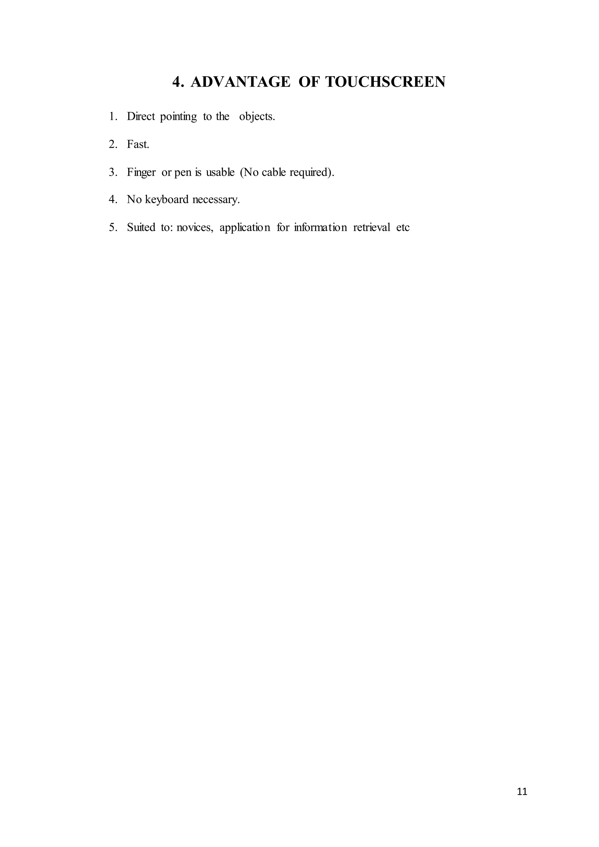 11
4. ADVANTAGE OF TOUCHSCREEN
1. Direct pointing to the objects.
2. Fast.
3. Finger or pen is usable (No cable required).
4. No keyboard necessary.
5. Suited to: novices, application for information retrieval etc
 