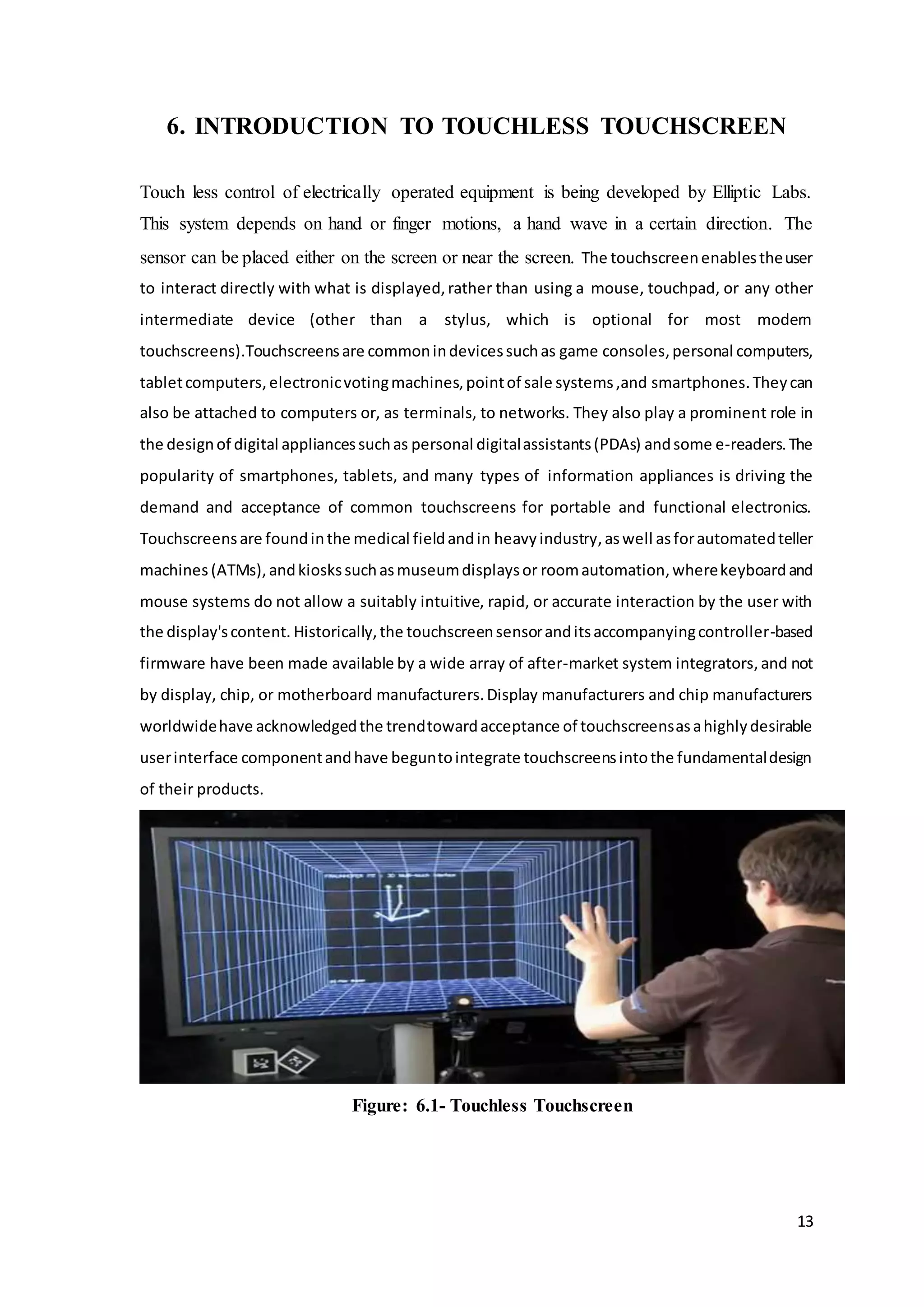 13
6. INTRODUCTION TO TOUCHLESS TOUCHSCREEN
Touch less control of electrically operated equipment is being developed by Elliptic Labs.
This system depends on hand or finger motions, a hand wave in a certain direction. The
sensor can be placed either on the screen or near the screen. The touchscreenenablestheuser
to interact directly with what is displayed,rather than using a mouse, touchpad, or any other
intermediate device (other than a stylus, which is optional for most modern
touchscreens).Touchscreensare commonindevicessuchas game consoles,personal computers,
tabletcomputers,electronicvotingmachines,pointof sale systems,and smartphones.Theycan
also be attached to computers or, as terminals, to networks. They also play a prominent role in
the designof digital appliancessuchas personal digitalassistants(PDAs) andsome e-readers.The
popularity of smartphones, tablets, and many types of information appliances is driving the
demand and acceptance of common touchscreens for portable and functional electronics.
Touchscreensare foundinthe medical fieldandin heavyindustry,aswell asforautomatedteller
machines (ATMs),andkioskssuchasmuseumdisplaysor roomautomation,wherekeyboardand
mouse systems do not allow a suitably intuitive, rapid, or accurate interaction by the user with
the display'scontent. Historically,the touchscreensensoranditsaccompanyingcontroller-based
firmware have been made available by a wide array of after-market system integrators,and not
by display, chip, or motherboard manufacturers.Display manufacturers and chip manufacturers
worldwidehave acknowledgedthe trendtowardacceptance of touchscreensasahighlydesirable
userinterface componentandhave beguntointegrate touchscreensintothe fundamentaldesign
of their products.
Figure: 6.1- Touchless Touchscreen
 