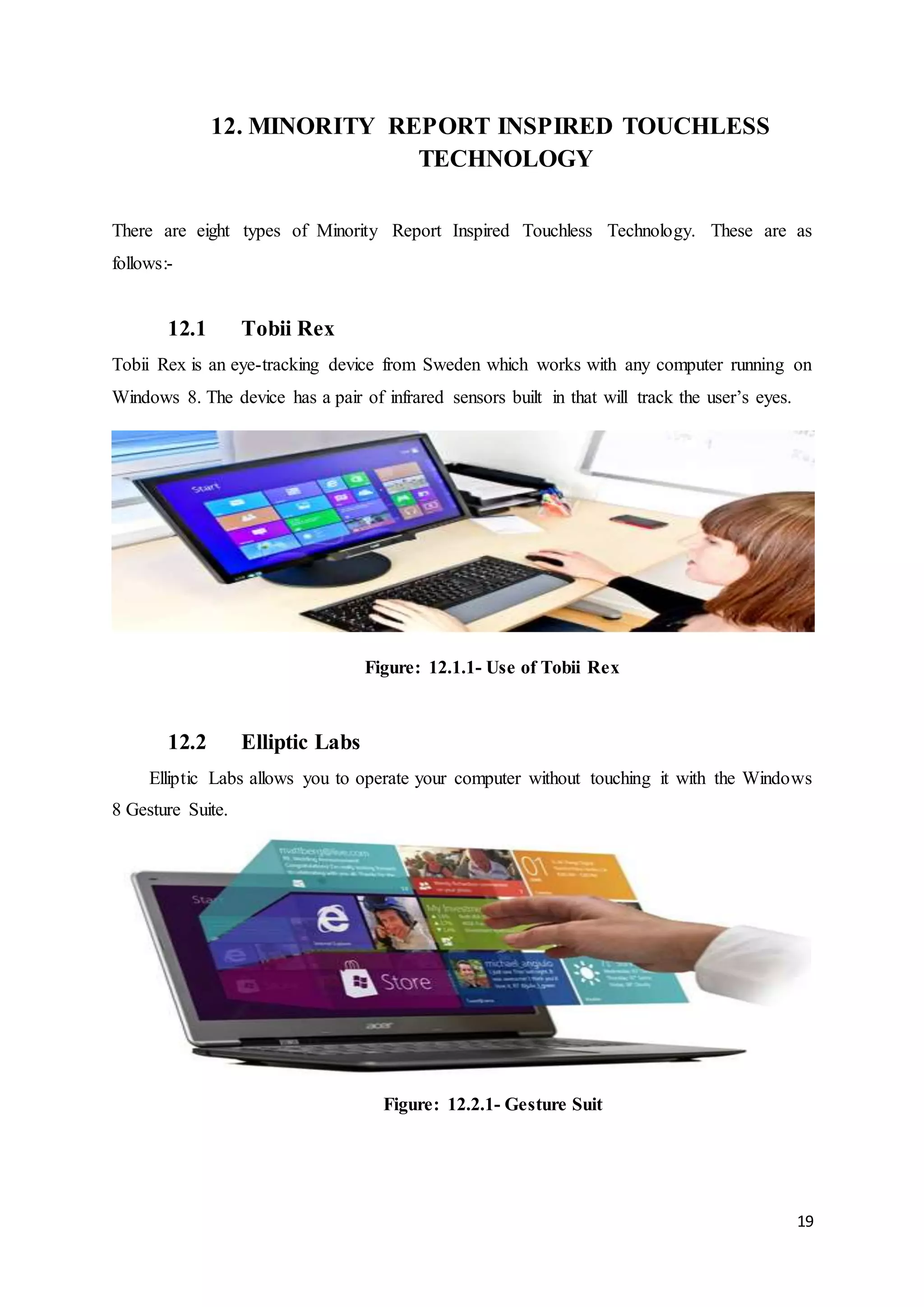 19
12. MINORITY REPORT INSPIRED TOUCHLESS
TECHNOLOGY
There are eight types of Minority Report Inspired Touchless Technology. These are as
follows:-
12.1 Tobii Rex
Tobii Rex is an eye-tracking device from Sweden which works with any computer running on
Windows 8. The device has a pair of infrared sensors built in that will track the user’s eyes.
Figure: 12.1.1- Use of Tobii Rex
12.2 Elliptic Labs
Elliptic Labs allows you to operate your computer without touching it with the Windows
8 Gesture Suite.
Figure: 12.2.1- Gesture Suit
 