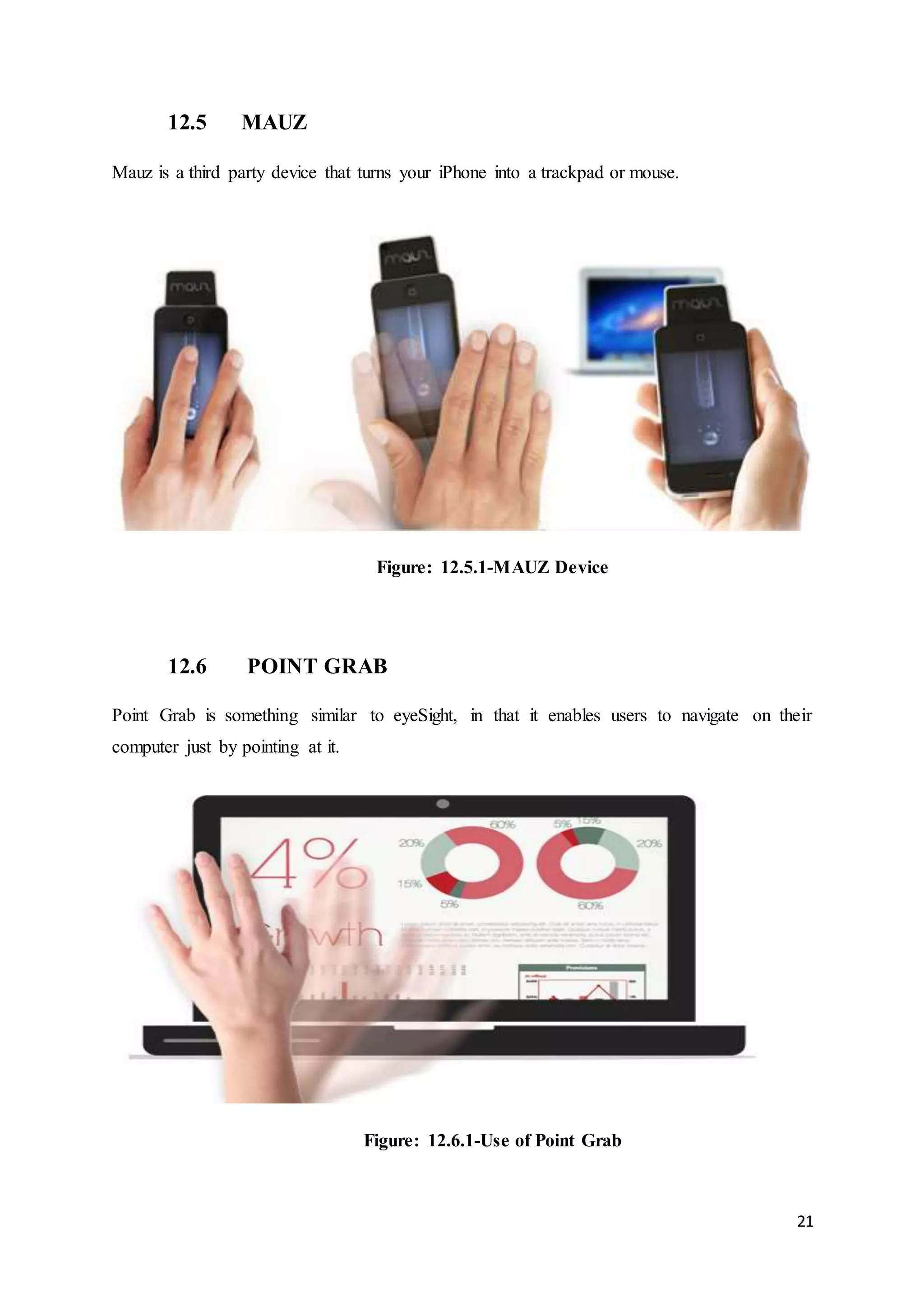 21
12.5 MAUZ
Mauz is a third party device that turns your iPhone into a trackpad or mouse.
Figure: 12.5.1-MAUZ Device
12.6 POINT GRAB
Point Grab is something similar to eyeSight, in that it enables users to navigate on their
computer just by pointing at it.
Figure: 12.6.1-Use of Point Grab
 