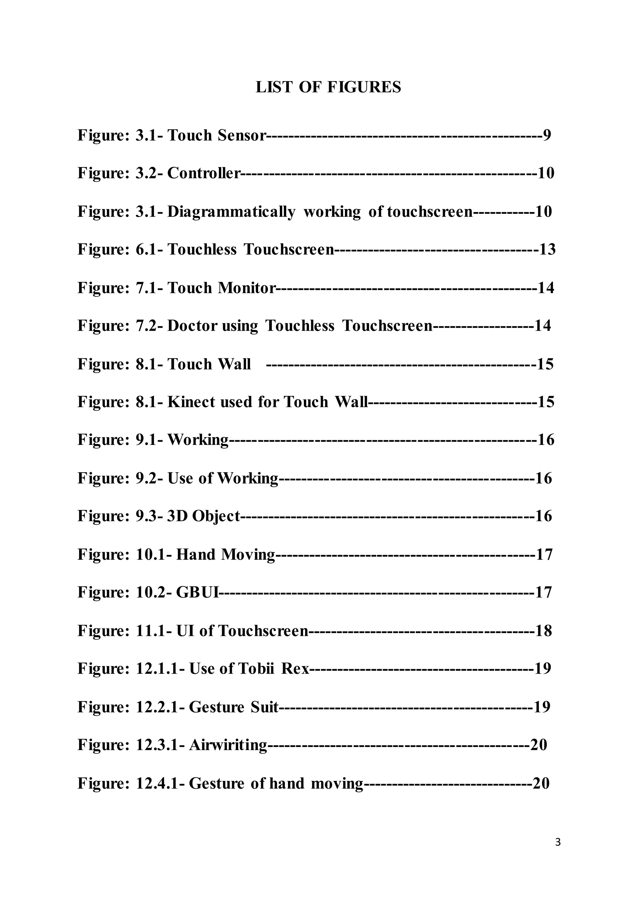 3
LIST OF FIGURES
Figure: 3.1- Touch Sensor-------------------------------------------------9
Figure: 3.2- Controller----------------------------------------------------10
Figure: 3.1- Diagrammatically working of touchscreen-----------10
Figure: 6.1- Touchless Touchscreen------------------------------------13
Figure: 7.1- Touch Monitor----------------------------------------------14
Figure: 7.2- Doctor using Touchless Touchscreen------------------14
Figure: 8.1- Touch Wall ------------------------------------------------15
Figure: 8.1- Kinect used for Touch Wall------------------------------15
Figure: 9.1- Working------------------------------------------------------16
Figure: 9.2- Use of Working---------------------------------------------16
Figure: 9.3- 3D Object----------------------------------------------------16
Figure: 10.1- Hand Moving----------------------------------------------17
Figure: 10.2- GBUI--------------------------------------------------------17
Figure: 11.1- UI of Touchscreen----------------------------------------18
Figure: 12.1.1- Use of Tobii Rex----------------------------------------19
Figure: 12.2.1- Gesture Suit---------------------------------------------19
Figure: 12.3.1- Airwiriting----------------------------------------------20
Figure: 12.4.1- Gesture of hand moving------------------------------20
 
