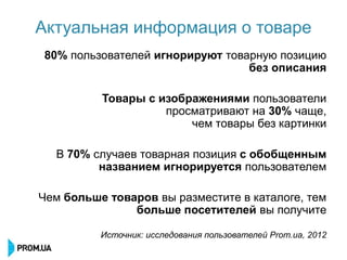 Актуальная информация о товаре
80% пользователей игнорируют товарную позицию
                                 без описания

          Товары с изображениями пользователи
                    просматривают на 30% чаще,
                        чем товары без картинки

  В 70% случаев товарная позиция с обобщенным
         названием игнорируется пользователем

Чем больше товаров вы разместите в каталоге, тем
               больше посетителей вы получите

          Источник: исследования пользователей Prom.ua, 2012
 