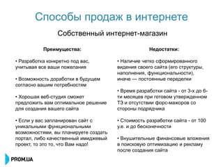 Способы продаж в интернете
                 Собственный интернет-магазин

           Преимущества:                            Недостатки:

• Разработка конкретно под вас,        • Наличие четко сформированного
учитывая все ваши пожелания            видения своего сайта (его структуры,
                                       наполнения, функциональности),
• Возможность доработки в будущем      иначе — постоянные переделки
согласно вашим потребностям
                                       • Время разработки сайта - от 3-х до 6-
• Хорошая веб-студия сможет            ти месяцев при готовом утвержденном
предложить вам оптимальное решение     ТЗ и отсутствии форс-мажоров со
для создания вашего сайта              стороны подрядчика

• Если у вас запланирован сайт с       • Стоимость разработки сайта - от 100
уникальными функциональными            у.е. и до бесконечности
возможностями, вы планируете создать
портал, либо качественный имиджевый    • Внушительные финансовые вложения
проект, то это то, что Вам надо!       в поисковую оптимизацию и рекламу
                                       после создания сайта
 