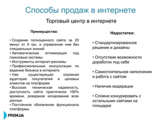 Способы продаж в интернете
                   Торговый центр в интернете
           Преимущества:                         Недостатки:
• Создание полноценного сайта за 20
минут от 0 грн. и управление ним без     • Стандартизированное
специальных знаний                       решение и дизайны
• Автоматическая    оптимизация    под
поисковые системы                        • Отсутствие возможности
• Инструменты интернет-рекламы           доработок под себя
• Профессиональные консультации по
ведению бизнеса в интернете              • Самостоятельное наполнение
• Уже     существующая        огромная
                                         и работа с сайтом
аудитория покупателей и целевых
клиентов на платформе
• Высокая    техническая   надежность,   • Наличие модерации
доступность сайта практически 100%
времени, резервное копирование всех      • Сложно конкурировать с
данных                                   остальными сайтами на
• Постоянное обновление функционала      площадке
платформы
 