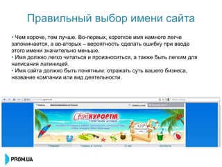 Правильный выбор имени сайта
• Чем короче, тем лучше. Во-первых, короткое имя намного легче
запоминается, а во-вторых – вероятность сделать ошибку при вводе
этого имени значительно меньше.
• Имя должно легко читаться и произноситься, а также быть легким для
написания латиницей.
• Имя сайта должно быть понятным: отражать суть вашего бизнеса,
название компании или вид деятельности.
 