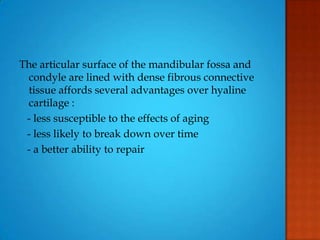 The articular surface of the mandibular fossa and
condyle are lined with dense fibrous connective
tissue affords several advantages over hyaline
cartilage :
- less susceptible to the effects of aging
- less likely to break down over time
- a better ability to repair
 