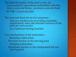 The internal surface of the joint cavity are
surrounded by specialized endothelial cells that
form a synovial lining , produces synovial fluid
So TMJ - a synovial joint
The synovial fluid serves two purposes :
1. Acts as a medium for providing metabolic
requirement, since the articular surfaces of the
joint are nonvascular
2. As a lubricant during function
Two mechanisms of the lubrication :
1. Boundary lubrication
Prevents friction in the moving joint
2. Weeping lubrication
Eliminates friction in the compressed but not
moving joint
 