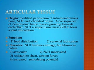  Origin: modified periosteum of intramembranous
bone, NOT endochondral origin. A consequence
of 2 embryonic tissue masses growing towards
each other, NOT a single tissue mass cleft to form
a joint articulation.
 Function:
 1) load distribution 2) synovial lubrication
 Character: NOT hyaline cartilage, but fibrous in
nature
 1) avascular 2) NOT innervated
3) resistant to shear, tension forces
4) increased remodeling potential
 