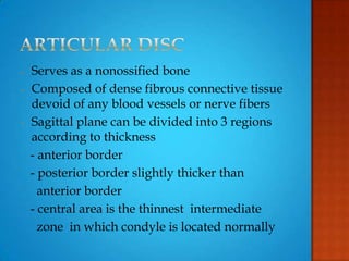 - Serves as a nonossified bone
- Composed of dense fibrous connective tissue
devoid of any blood vessels or nerve fibers
- Sagittal plane can be divided into 3 regions
according to thickness
- anterior border
- posterior border slightly thicker than
anterior border
- central area is the thinnest intermediate
zone in which condyle is located normally
 