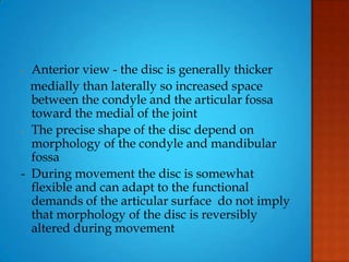 - Anterior view - the disc is generally thicker
medially than laterally so increased space
between the condyle and the articular fossa
toward the medial of the joint
- The precise shape of the disc depend on
morphology of the condyle and mandibular
fossa
- During movement the disc is somewhat
flexible and can adapt to the functional
demands of the articular surface do not imply
that morphology of the disc is reversibly
altered during movement
 