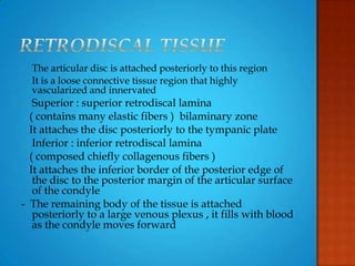 - The articular disc is attached posteriorly to this region
- It is a loose connective tissue region that highly
vascularized and innervated
- Superior : superior retrodiscal lamina
( contains many elastic fibers ) bilaminary zone
It attaches the disc posteriorly to the tympanic plate
- Inferior : inferior retrodiscal lamina
( composed chiefly collagenous fibers )
It attaches the inferior border of the posterior edge of
the disc to the posterior margin of the articular surface
of the condyle
- The remaining body of the tissue is attached
posteriorly to a large venous plexus , it fills with blood
as the condyle moves forward
 