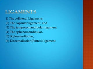 1) The collateral Ligaments,
(2) The capsular ligament, and
(3) The temporomandibular ligament.
(4) The sphenomandibular,
(5) Stylomandibular,
(6) Discomalleolar (Pinto's) ligament
 