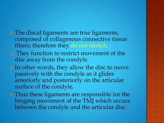  The discal ligaments are true ligaments,
composed of collagenous connective tissue
fibers; therefore they do not stretch.
 They function to restrict movement of the
disc away from the condyle.
 In other words, they allow the disc to move
passively with the condyle as it glides
anteriorly and posteriorly on the articular
surface of the condyle.
 Thus these ligaments are responsible for the
hinging movement of the TMJ which occurs
between the condyle and the articular disc.
 