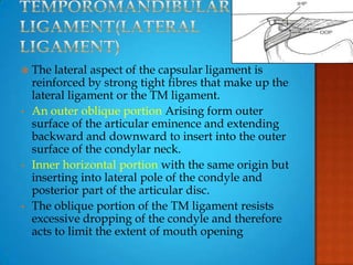  The lateral aspect of the capsular ligament is
reinforced by strong tight fibres that make up the
lateral ligament or the TM ligament.
• An outer oblique portion Arising form outer
surface of the articular eminence and extending
backward and downward to insert into the outer
surface of the condylar neck.
• Inner horizontal portion with the same origin but
inserting into lateral pole of the condyle and
posterior part of the articular disc.
• The oblique portion of the TM ligament resists
excessive dropping of the condyle and therefore
acts to limit the extent of mouth opening
 