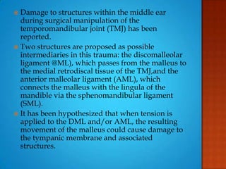 Damage to structures within the middle ear
during surgical manipulation of the
temporomandibular joint (TMJ) has been
reported.
 Two structures are proposed as possible
intermediaries in this trauma: the discomalleolar
ligament @ML), which passes from the malleus to
the medial retrodiscal tissue of the TMJ,and the
anterior malleolar ligament (AML), which
connects the malleus with the lingula of the
mandible via the sphenomandibular ligament
(SML).
 It has been hypothesized that when tension is
applied to the DML and/or AML, the resulting
movement of the malleus could cause damage to
the tympanic membrane and associated
structures.
 