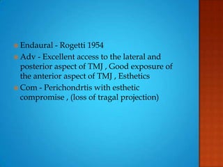  Endaural - Rogetti 1954
 Adv - Excellent access to the lateral and
posterior aspect of TMJ , Good exposure of
the anterior aspect of TMJ , Esthetics
 Com - Perichondrtis with esthetic
compromise , (loss of tragal projection)
 