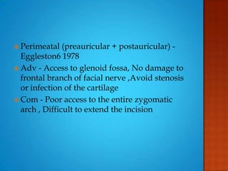  Perimeatal (preauricular + postauricular) -
Eggleston6 1978
 Adv - Access to glenoid fossa, No damage to
frontal branch of facial nerve ,Avoid stenosis
or infection of the cartilage
 Com - Poor access to the entire zygomatic
arch , Difficult to extend the incision
 