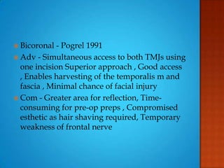  Bicoronal - Pogrel 1991
 Adv - Simultaneous access to both TMJs using
one incision Superior approach , Good access
, Enables harvesting of the temporalis m and
fascia , Minimal chance of facial injury
 Com - Greater area for reflection, Time-
consuming for pre-op preps , Compromised
esthetic as hair shaving required, Temporary
weakness of frontal nerve
 