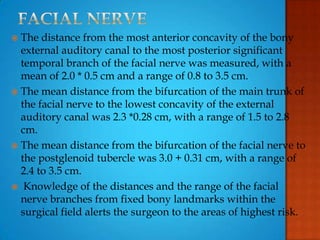  The distance from the most anterior concavity of the bony
external auditory canal to the most posterior significant
temporal branch of the facial nerve was measured, with a
mean of 2.0 * 0.5 cm and a range of 0.8 to 3.5 cm.
 The mean distance from the bifurcation of the main trunk of
the facial nerve to the lowest concavity of the external
auditory canal was 2.3 *0.28 cm, with a range of 1.5 to 2.8
cm.
 The mean distance from the bifurcation of the facial nerve to
the postglenoid tubercle was 3.0 + 0.31 cm, with a range of
2.4 to 3.5 cm.
 Knowledge of the distances and the range of the facial
nerve branches from fixed bony landmarks within the
surgical field alerts the surgeon to the areas of highest risk.
 