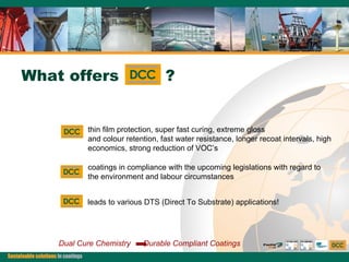 thin film protection, super fast curing, extreme gloss  and colour retention, fast water resistance, longer recoat intervals, high economics, strong reduction of VOC’s coatings in compliance with the upcoming legislations with regard to the environment and labour circumstances leads to various DTS (Direct To Substrate) applications! Dual Cure Chemistry  Durable Compliant Coatings What offers  ? 