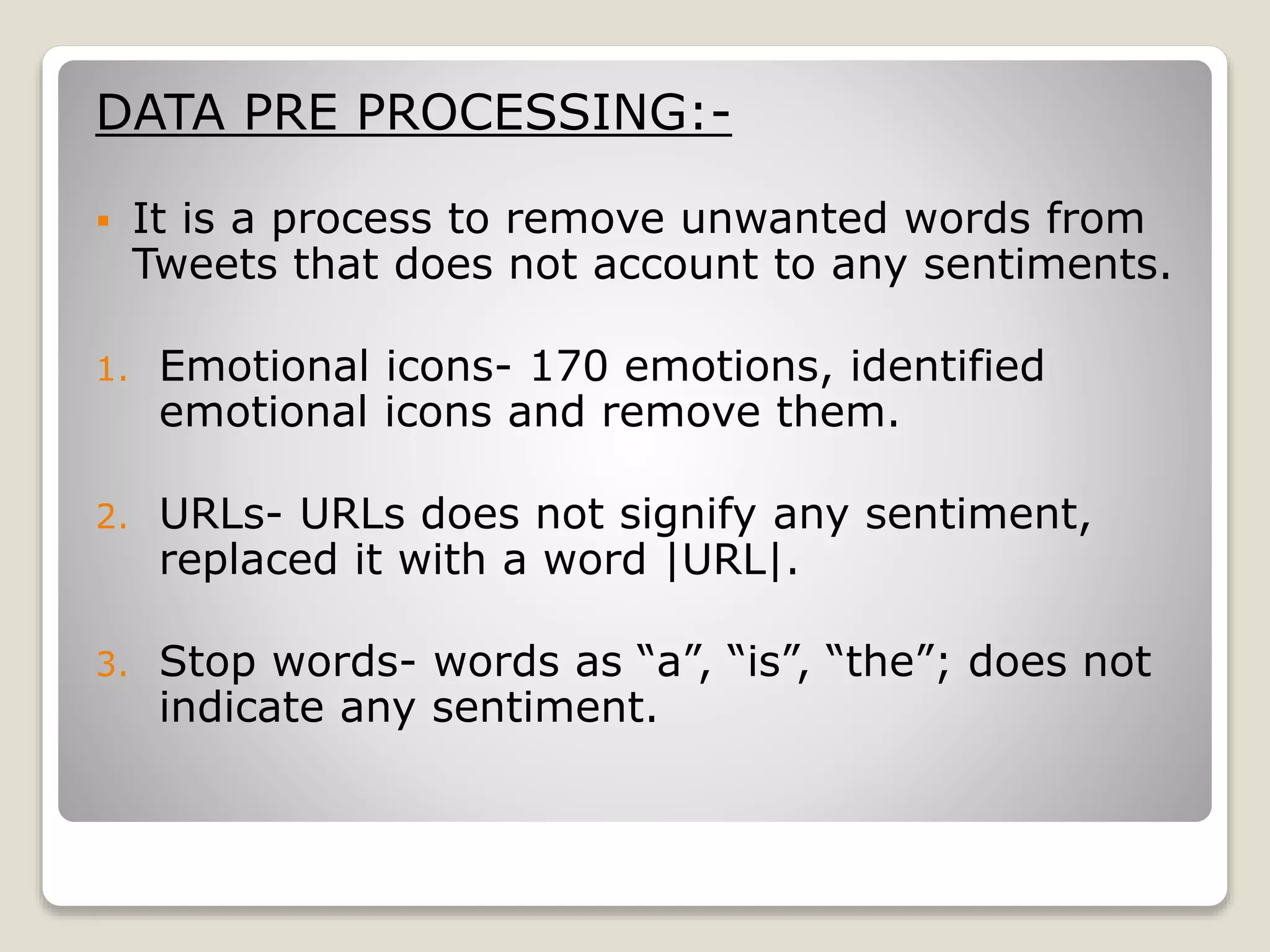 DATA PRE PROCESSING:-
 It is a process to remove unwanted words from
Tweets that does not account to any sentiments.
1. Emotional icons- 170 emotions, identified
emotional icons and remove them.
2. URLs- URLs does not signify any sentiment,
replaced it with a word |URL|.
3. Stop words- words as “a”, “is”, “the”; does not
indicate any sentiment.
 