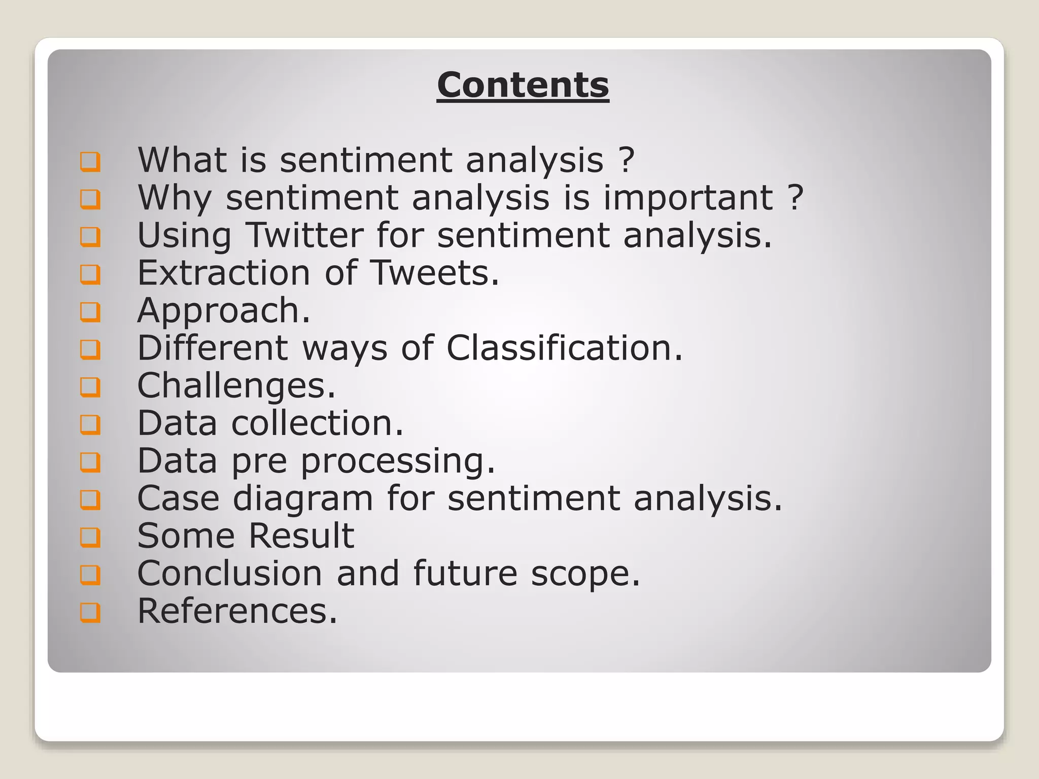 Contents
 What is sentiment analysis ?
 Why sentiment analysis is important ?
 Using Twitter for sentiment analysis.
 Extraction of Tweets.
 Approach.
 Different ways of Classification.
 Challenges.
 Data collection.
 Data pre processing.
 Case diagram for sentiment analysis.
 Some Result
 Conclusion and future scope.
 References.
 