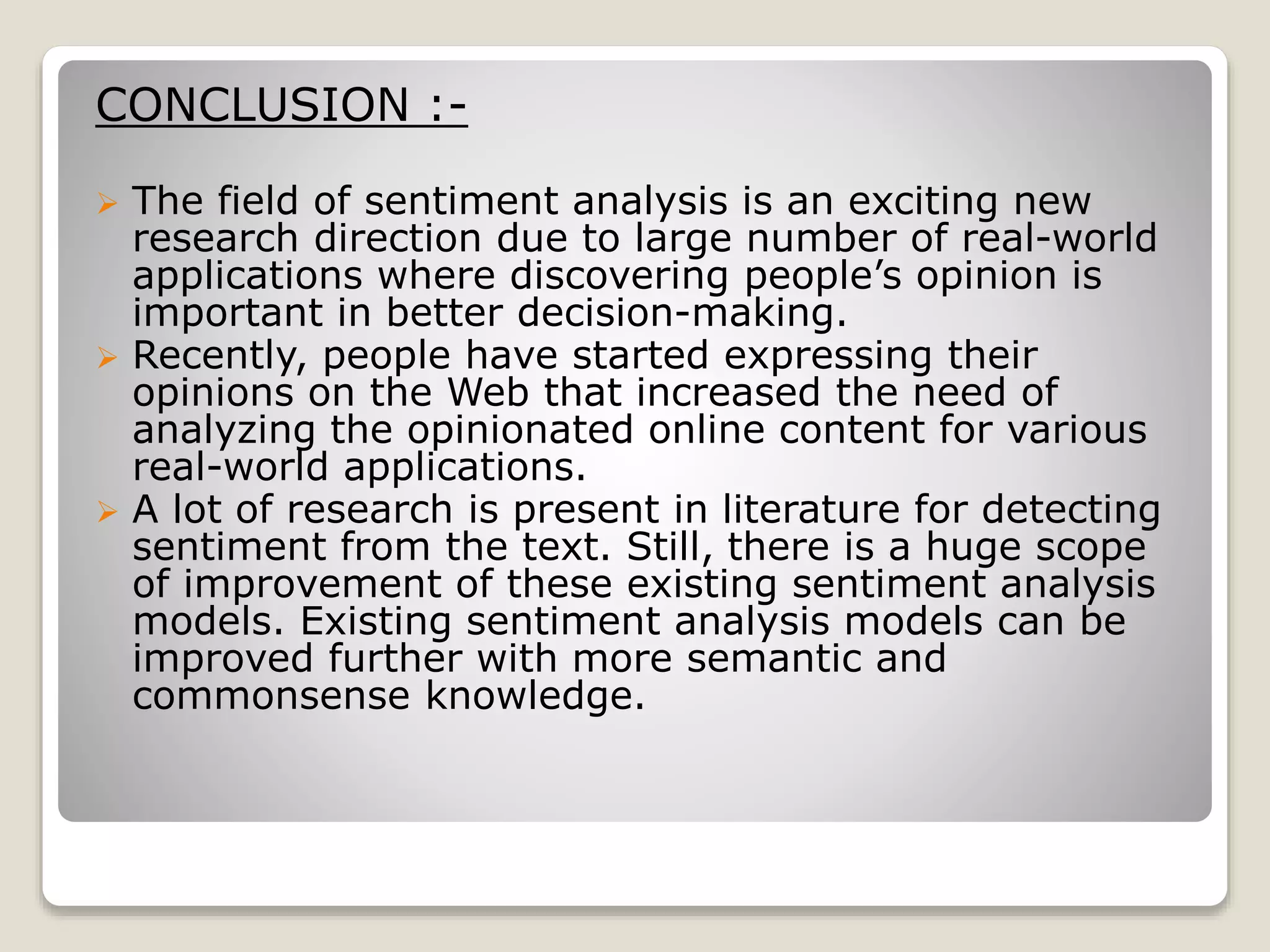 CONCLUSION :-
 The field of sentiment analysis is an exciting new
research direction due to large number of real-world
applications where discovering people’s opinion is
important in better decision-making.
 Recently, people have started expressing their
opinions on the Web that increased the need of
analyzing the opinionated online content for various
real-world applications.
 A lot of research is present in literature for detecting
sentiment from the text. Still, there is a huge scope
of improvement of these existing sentiment analysis
models. Existing sentiment analysis models can be
improved further with more semantic and
commonsense knowledge.
 