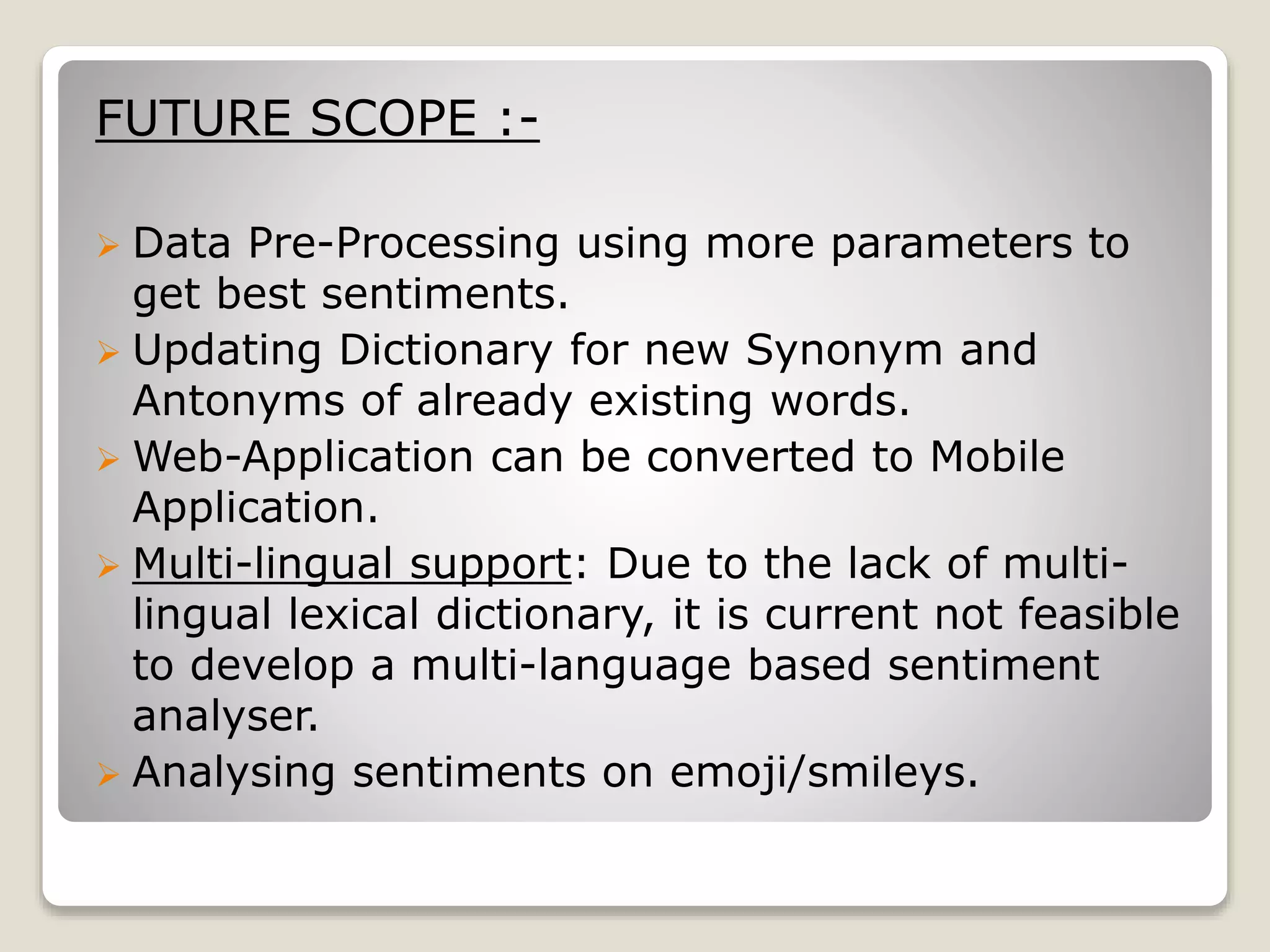 FUTURE SCOPE :-
 Data Pre-Processing using more parameters to
get best sentiments.
 Updating Dictionary for new Synonym and
Antonyms of already existing words.
 Web-Application can be converted to Mobile
Application.
 Multi-lingual support: Due to the lack of multi-
lingual lexical dictionary, it is current not feasible
to develop a multi-language based sentiment
analyser.
 Analysing sentiments on emoji/smileys.
 