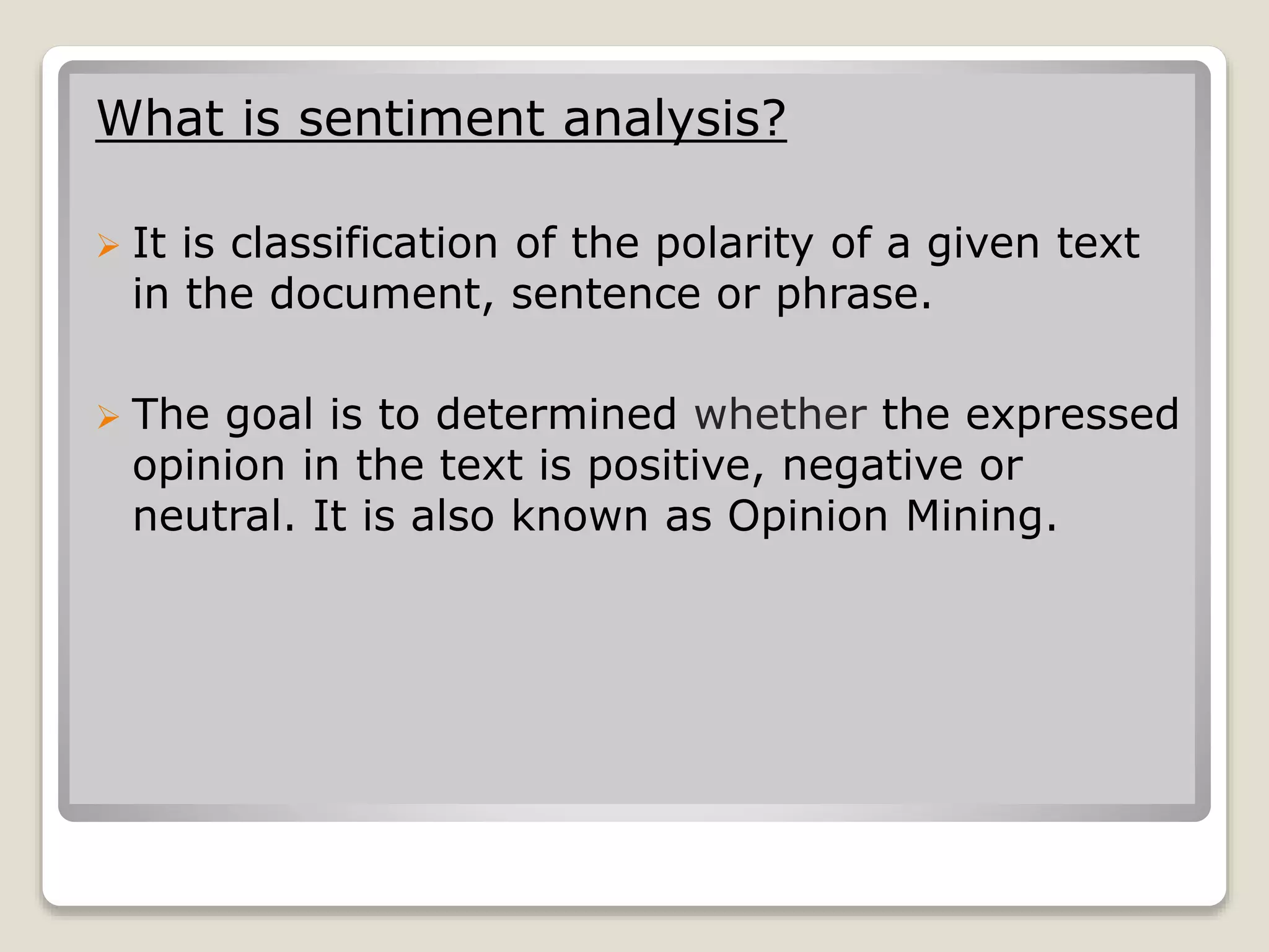 What is sentiment analysis?
 It is classification of the polarity of a given text
in the document, sentence or phrase.
 The goal is to determined whether the expressed
opinion in the text is positive, negative or
neutral. It is also known as Opinion Mining.
 