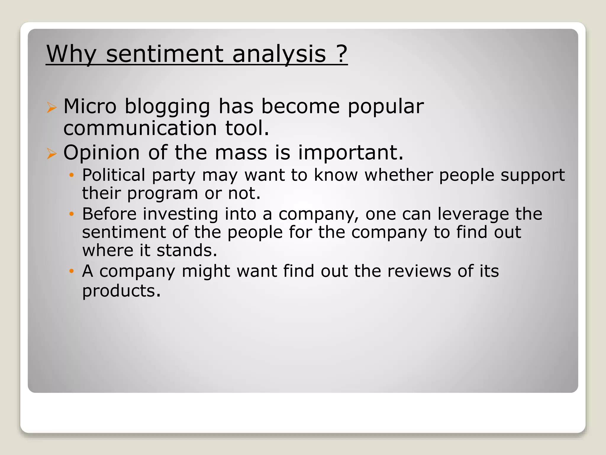 Why sentiment analysis ?
 Micro blogging has become popular
communication tool.
 Opinion of the mass is important.
• Political party may want to know whether people support
their program or not.
• Before investing into a company, one can leverage the
sentiment of the people for the company to find out
where it stands.
• A company might want find out the reviews of its
products.
 