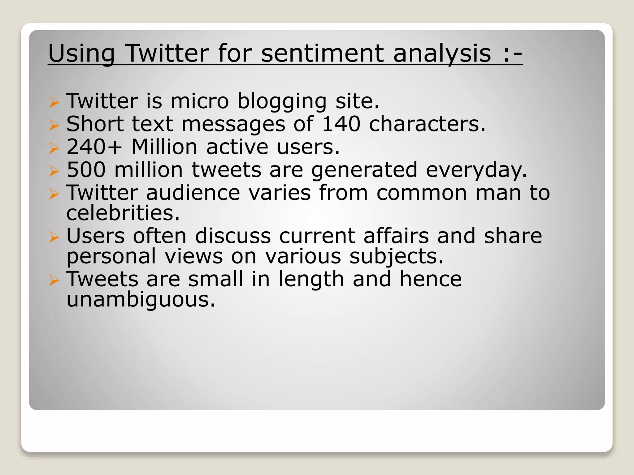 Using Twitter for sentiment analysis :-
 Twitter is micro blogging site.
 Short text messages of 140 characters.
 240+ Million active users.
 500 million tweets are generated everyday.
 Twitter audience varies from common man to
celebrities.
 Users often discuss current affairs and share
personal views on various subjects.
 Tweets are small in length and hence
unambiguous.
 