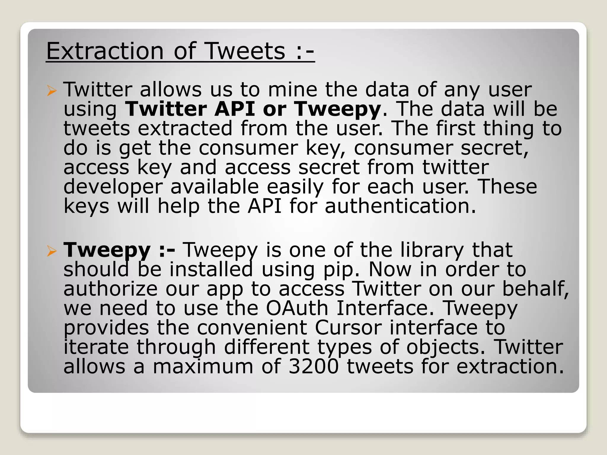 Extraction of Tweets :-
 Twitter allows us to mine the data of any user
using Twitter API or Tweepy. The data will be
tweets extracted from the user. The first thing to
do is get the consumer key, consumer secret,
access key and access secret from twitter
developer available easily for each user. These
keys will help the API for authentication.
 Tweepy :- Tweepy is one of the library that
should be installed using pip. Now in order to
authorize our app to access Twitter on our behalf,
we need to use the OAuth Interface. Tweepy
provides the convenient Cursor interface to
iterate through different types of objects. Twitter
allows a maximum of 3200 tweets for extraction.
 