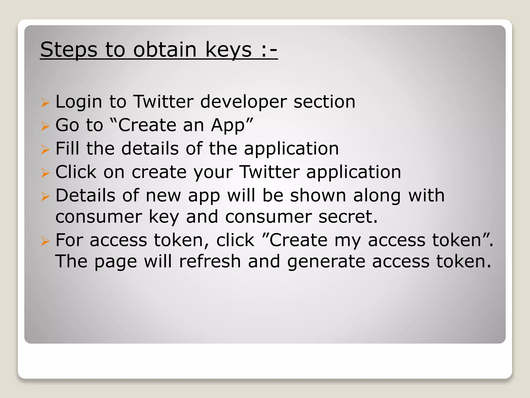 Steps to obtain keys :-
 Login to Twitter developer section
 Go to “Create an App”
 Fill the details of the application
 Click on create your Twitter application
 Details of new app will be shown along with
consumer key and consumer secret.
 For access token, click ”Create my access token”.
The page will refresh and generate access token.
 
