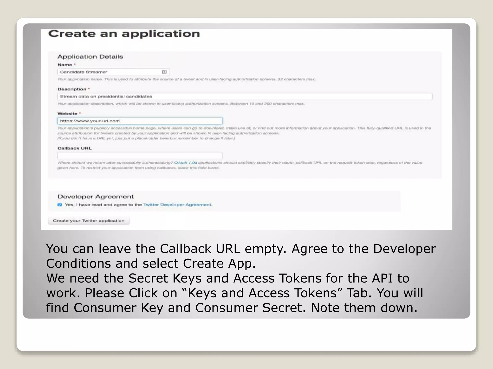 You can leave the Callback URL empty. Agree to the Developer
Conditions and select Create App.
We need the Secret Keys and Access Tokens for the API to
work. Please Click on “Keys and Access Tokens” Tab. You will
find Consumer Key and Consumer Secret. Note them down.
 