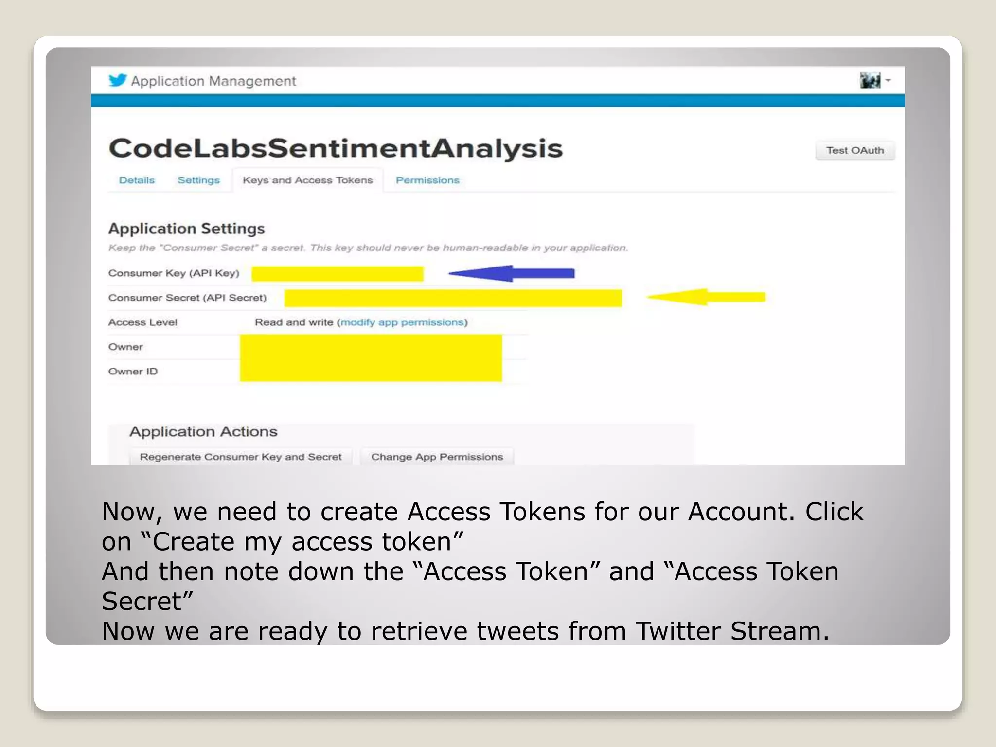 Now, we need to create Access Tokens for our Account. Click
on “Create my access token”
And then note down the “Access Token” and “Access Token
Secret”
Now we are ready to retrieve tweets from Twitter Stream.
 