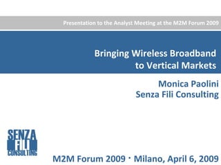 Presentation to the Analyst Meeting at the M2M Forum 2009




             Bringing Wireless Broadband 
                      to Vertical Markets
                                 Monica Paolini
                            Senza Fili Consulting




M2M Forum 2009  Milano, April 6, 2009
 