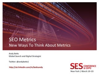 SEO	
  Metrics	
  
New	
  Ways	
  To	
  Think	
  About	
  Metrics         	
  
	
  


Andy	
  Be8s	
  
Global	
  Search	
  and	
  Digital	
  Strategist	
  
	
  
Twi8er:	
  @andybe8s1	
  
	
  
	
  h8p://uk.linkedin.com/in/be8sandy	
  
                                                       New	
  York	
  |	
  March	
  19–23	
  	
  
 