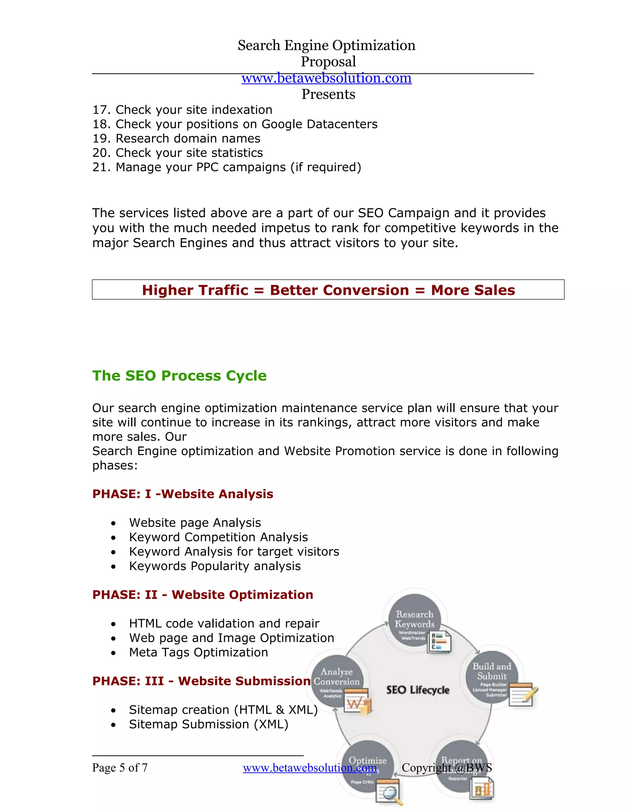 Search Engine Optimization
                                   Proposal
                          www.betawebsolution.com
                                   Presents
17.   Check your site indexation
18.   Check your positions on Google Datacenters
19.   Research domain names
20.   Check your site statistics
21.   Manage your PPC campaigns (if required)


The services listed above are a part of our SEO Campaign and it provides
you with the much needed impetus to rank for competitive keywords in the
major Search Engines and thus attract visitors to your site.


          Higher Traffic = Better Conversion = More Sales




The SEO Process Cycle

Our search engine optimization maintenance service plan will ensure that your
site will continue to increase in its rankings, attract more visitors and make
more sales. Our
Search Engine optimization and Website Promotion service is done in following
phases:

PHASE: I -Website Analysis

   •    Website page Analysis
   •    Keyword Competition Analysis
   •    Keyword Analysis for target visitors
   •    Keywords Popularity analysis

PHASE: II - Website Optimization

   •    HTML code validation and repair
   •    Web page and Image Optimization
   •    Meta Tags Optimization

PHASE: III - Website Submission

   •    Sitemap creation (HTML & XML)
   •    Sitemap Submission (XML)


Page 5 of 7                www.betawebsolution.com   Copyright @BWS
 